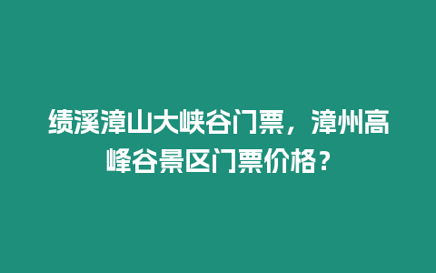 績溪漳山大峽谷門票，漳州高峰谷景區門票價格？