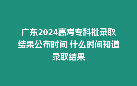 廣東2024高考專科批錄取結果公布時間 什么時間知道錄取結果