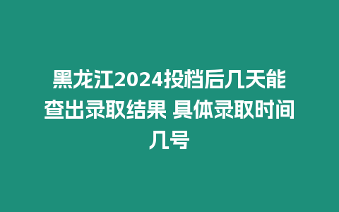 黑龍江2024投檔后幾天能查出錄取結(jié)果 具體錄取時間幾號