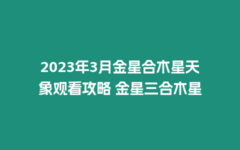 2023年3月金星合木星天象觀看攻略 金星三合木星