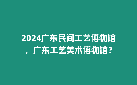 2024廣東民間工藝博物館，廣東工藝美術博物館？