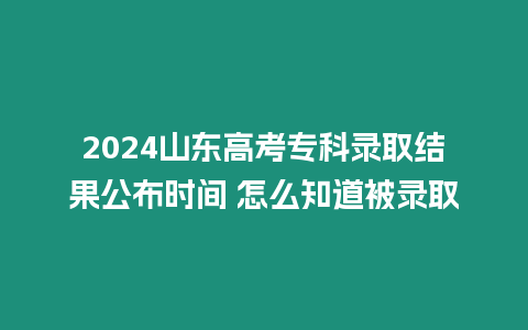 2024山東高考專科錄取結(jié)果公布時(shí)間 怎么知道被錄取