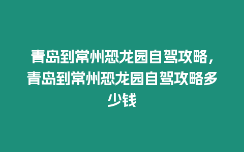 青島到常州恐龍園自駕攻略，青島到常州恐龍園自駕攻略多少錢