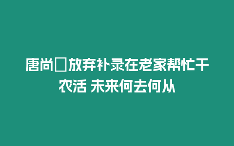 唐尚珺放棄補錄在老家幫忙干農活 未來何去何從