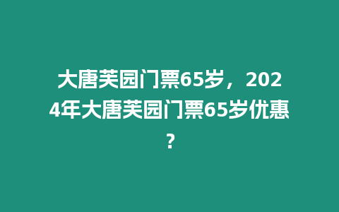 大唐芙園門票65歲，2024年大唐芙園門票65歲優惠？