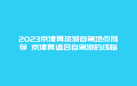 2024京津冀旅游自駕地點推薦 京津冀適合自駕游的線路