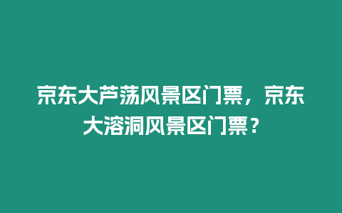 京東大蘆蕩風景區門票，京東大溶洞風景區門票？