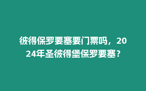 彼得保羅要塞要門票嗎，2024年圣彼得堡保羅要塞？