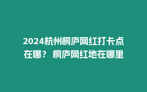 2024杭州桐廬網(wǎng)紅打卡點在哪？ 桐廬網(wǎng)紅地在哪里