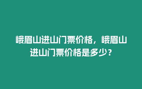 峨眉山進山門票價格，峨眉山進山門票價格是多少？