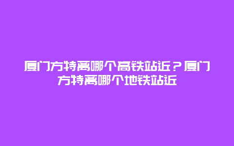 廈門方特離哪個高鐵站近？廈門方特離哪個地鐵站近