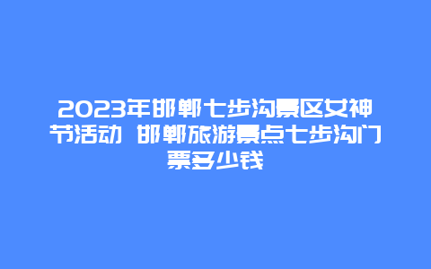 2024年邯鄲七步溝景區(qū)女神節(jié)活動 邯鄲旅游景點七步溝門票多少錢