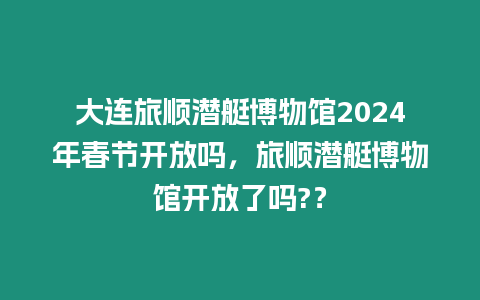 大連旅順潛艇博物館2024年春節開放嗎，旅順潛艇博物館開放了嗎?？