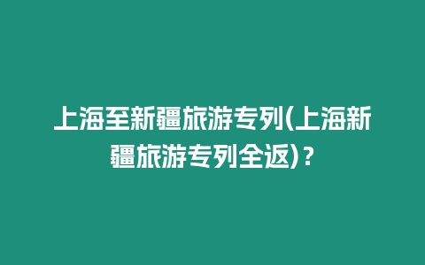 上海至新疆旅游專列(上海新疆旅游專列全返)？