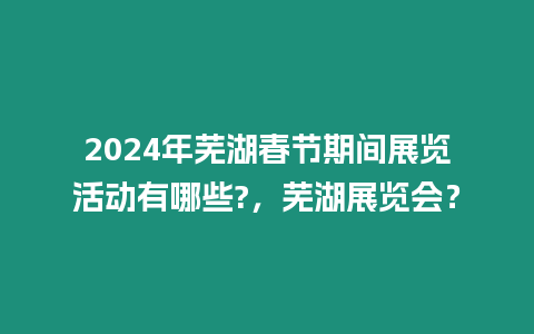 2024年蕪湖春節期間展覽活動有哪些?，蕪湖展覽會？