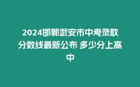 2024邯鄲武安市中考錄取分數線最新公布 多少分上高中