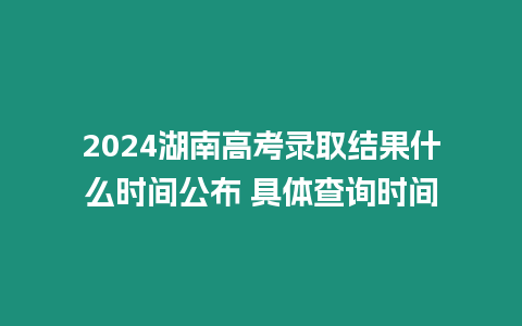 2024湖南高考錄取結果什么時間公布 具體查詢時間