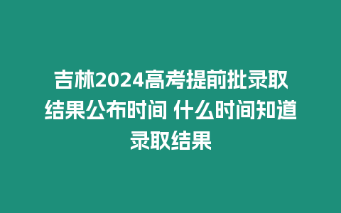 吉林2024高考提前批錄取結果公布時間 什么時間知道錄取結果