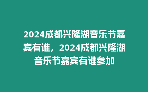 2024成都興隆湖音樂節嘉賓有誰，2024成都興隆湖音樂節嘉賓有誰參加