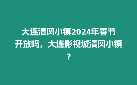 大連清風小鎮2024年春節開放嗎，大連影視城清風小鎮？