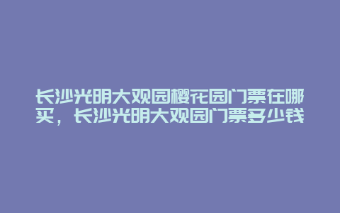 長沙光明大觀園櫻花園門票在哪買，長沙光明大觀園門票多少錢