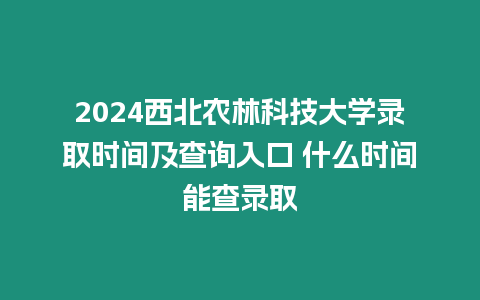 2024西北農林科技大學錄取時間及查詢入口 什么時間能查錄取