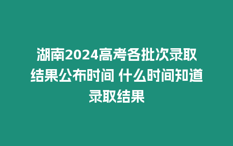 湖南2024高考各批次錄取結果公布時間 什么時間知道錄取結果