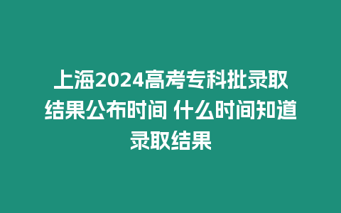 上海2024高考專科批錄取結(jié)果公布時間 什么時間知道錄取結(jié)果