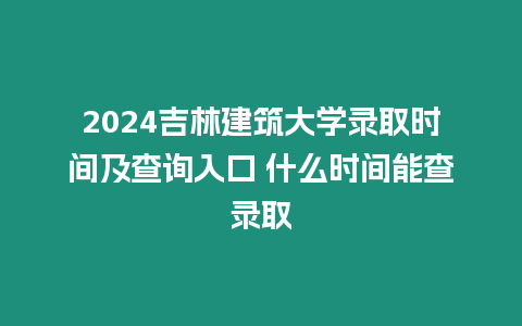 2024吉林建筑大學錄取時間及查詢入口 什么時間能查錄取