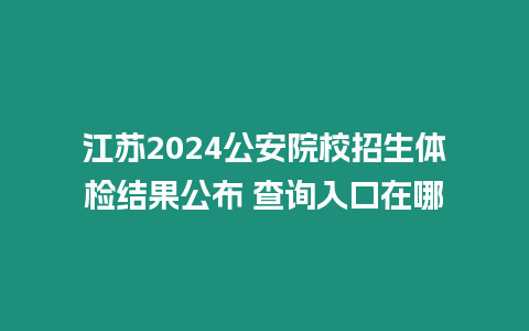 江蘇2024公安院校招生體檢結果公布 查詢入口在哪