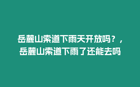 岳麓山索道下雨天開放嗎？，岳麓山索道下雨了還能去嗎