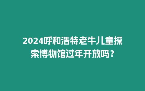 2024呼和浩特老牛兒童探索博物館過年開放嗎？