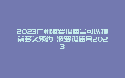 2024廣州波羅誕廟會可以提前多久預約 波羅誕廟會2024