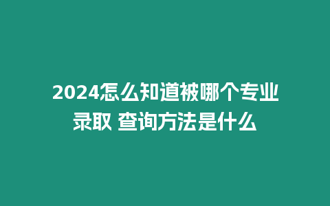 2024怎么知道被哪個專業錄取 查詢方法是什么