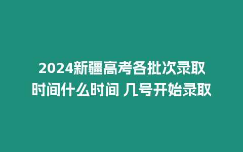 2024新疆高考各批次錄取時間什么時間 幾號開始錄取