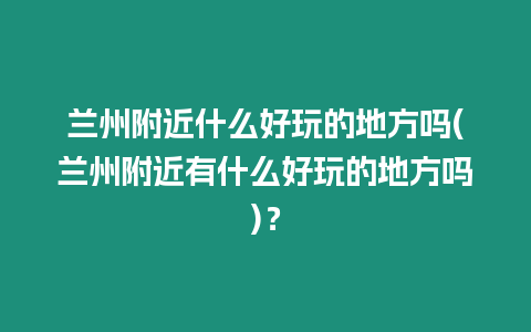 蘭州附近什么好玩的地方嗎(蘭州附近有什么好玩的地方嗎)？