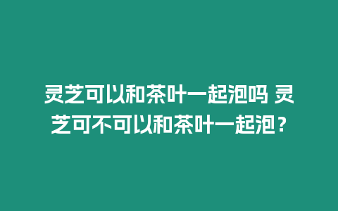 靈芝可以和茶葉一起泡嗎 靈芝可不可以和茶葉一起泡？