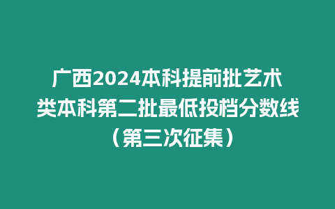 廣西2024本科提前批藝術類本科第二批最低投檔分數線（第三次征集）