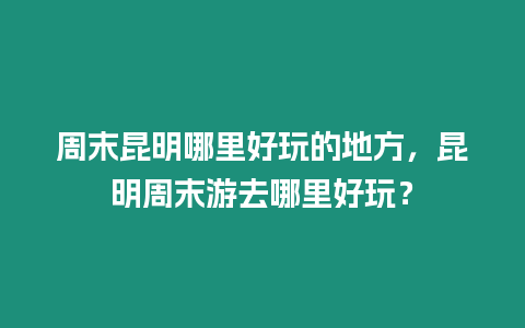 周末昆明哪里好玩的地方，昆明周末游去哪里好玩？