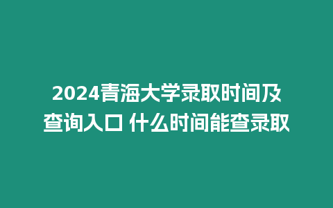 2024青海大學錄取時間及查詢入口 什么時間能查錄取