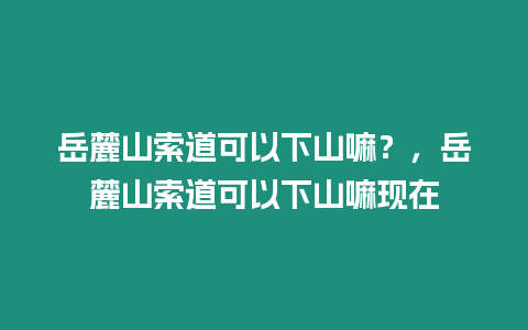 岳麓山索道可以下山嘛？，岳麓山索道可以下山嘛現在