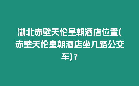 湖北赤壁天倫皇朝酒店位置(赤壁天倫皇朝酒店坐幾路公交車)？