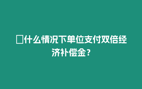 ?什么情況下單位支付雙倍經(jīng)濟(jì)補(bǔ)償金？