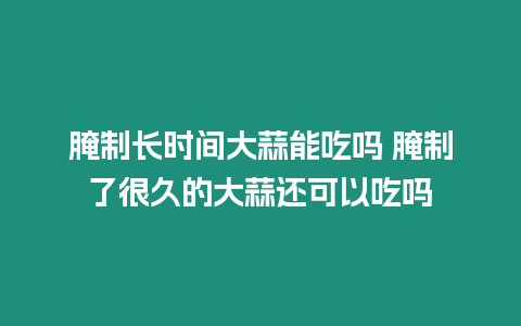 腌制長時間大蒜能吃嗎 腌制了很久的大蒜還可以吃嗎