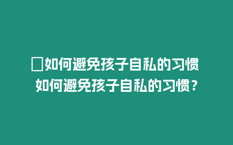 ?如何避免孩子自私的習慣 如何避免孩子自私的習慣？