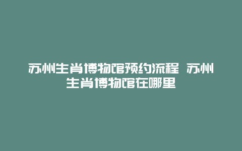 蘇州生肖博物館預約流程 蘇州生肖博物館在哪里