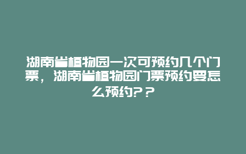 湖南省植物園一次可預約幾個門票，湖南省植物園門票預約要怎么預約?？