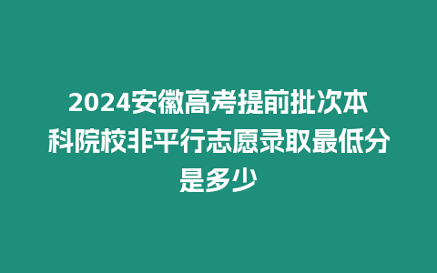 2024安徽高考提前批次本科院校非平行志愿錄取最低分是多少