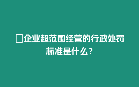 ?企業超范圍經營的行政處罰標準是什么？