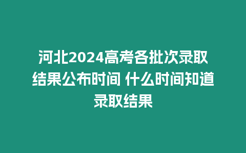 河北2024高考各批次錄取結果公布時間 什么時間知道錄取結果